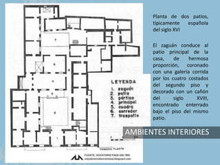 AMBIENTES INTERIORES
Planta de dos patios,
típicamente española
del siglo XVI
El zaguán conduce al
patio principal de la
casa, de hermosa
proporción, coronado
con una galería corrida
por los cuatro costados
del segundo piso y
decorado con un cañón
del siglo XVIII,
encontrado enterrado
bajo el piso del mismo
patio.
 