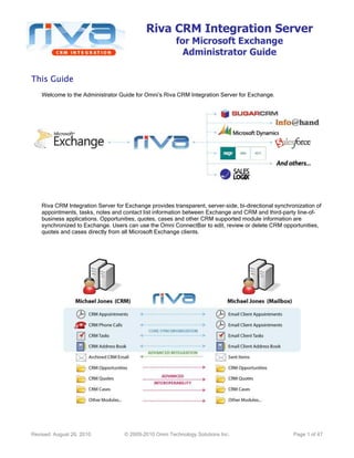Riva CRM Integration Server
for Microsoft Exchange
Administrator Guide
Revised: August 26, 2010 © 2009-2010 Omni Technology Solutions Inc. Page 1 of 47
This GuideThis GuideThis GuideThis Guide
Welcome to the Administrator Guide for Omni’s Riva CRM Integration Server for Exchange.
Riva CRM Integration Server for Exchange provides transparent, server-side, bi-directional synchronization of
appointments, tasks, notes and contact list information between Exchange and CRM and third-party line-of-
business applications. Opportunities, quotes, cases and other CRM supported module information are
synchronized to Exchange. Users can use the Omni ConnectBar to edit, review or delete CRM opportunities,
quotes and cases directly from all Microsoft Exchange clients.
 