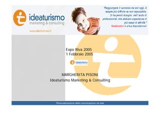 Come si presentano gli alberghi
 trentini sul web: punti di forza e di
Presentazione studio
 debolezza, come migliorare le proprie
 performance.




                                           Expo Riva 2005
                                           1 Febbraio 2005




                                    MARGHERITA PISONI
                             Ideaturismo Marketing & Consulting




                                  Personalizzazione della comunicazione via web
 