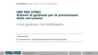 03-02-17UNI ISO 37001:2016 1
UNI ISO 37001
Sistemi di gestione per la prevenzione
della corruzione
Linee guida per l’accreditamento
3 Febbraio 2017
Dr. Emanuele Riva - Direttore dipartimento Certificazione & Ispezione
ACCREDIA L’ente italiano di accreditamento
 