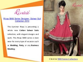 Rivaa 5800 Series Designer Salwar Suit
           Collection 2013

    This Summer Rivaa is presenting a
    whole new Cotton Salwar Suits
    collection, with elegant designs and
    work. This Rivaa 5800 series is best
    wear for every type of occasion such
    as Wedding, Party, or any Business
    Meeting .



                                           Click for 5800 Series Collection
 