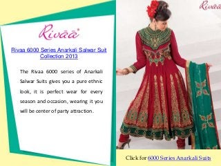 Rivaa 6000 Series Anarkali Salwar Suit
           Collection 2013

   The Rivaa 6000 series of Anarkali
   Salwar Suits gives you a pure ethnic
   look, it is perfect wear for every
   season and occasion, wearing it you
   will be center of party attraction.




                                          Click for 6000 Series Anarkali Suits
 