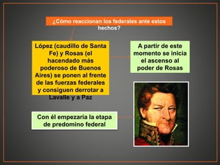 ¿Cómo reaccionan los federales ante estos
hechos?
López (caudillo de Santa
Fe) y Rosas (el
hacendado más
poderoso de Buenos
Aires) se ponen al frente
de las fuerzas federales
y consiguen derrotar a
Lavalle y a Paz
A partir de este
momento se inicia
el ascenso al
poder de Rosas
Con él empezaría la etapa
de predomino federal
 