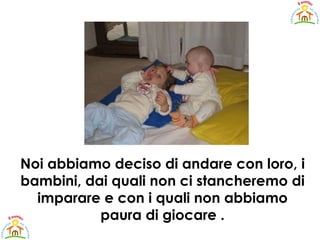 Noi abbiamo deciso di andare con loro, i bambini, dai quali non ci stancheremo di imparare e con i quali non abbiamo paura di giocare . 
