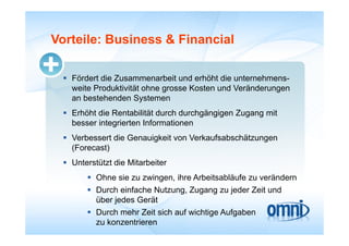 Vorteile: Business & Financial

  Fördert die Zusammenarbeit und erhöht die unternehmens-
   weite Produktivität ohne grosse Kosten und Veränderungen
   an b t h d S t
      bestehenden Systemen
  Erhöht die Rentabilität durch durchgängigen Zugang mit
   besser integrierten Informationen
  Verbessert die Genauigkeit von Verkaufsabschätzungen
   (
   (Forecast)
            )
  Unterstützt die Mitarbeiter
        Ohne sie zu zwingen ihre Arbeitsabläufe zu verändern
                     zwingen,
        Durch einfache Nutzung, Zugang zu jeder Zeit und
         über jedes Gerät
        Durch mehr Zeit sich auf wichtige Aufgaben
         zu konzentrieren
 
