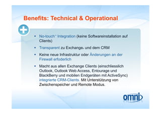 Benefits: Technical & Operational

    No-touch Integration (keine Softwareinstallation auf
              TM




     Clients)
    Transparent zu Exchange und dem CRM
                               ®



    Keine neue Infrastruktur oder Änderungen an der
     Firewall erfoderlich
    Macht aus allen Exchange Clients (einschliesslich
     Outlook, O tl k W b A
     O tl k Outlook Web Access, Entourage und
                                    E t          d
     BlackBerry und mobilen Endgeräten mit ActiveSync)
     integrierte CRM-Clients. Mit Unterstützung von
     Zwischenspeicher und Remote Modus.
 