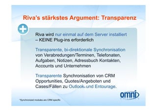 Riva s
   Riva’s stärkstes Argument: Transparenz

              Riva wird nur einmal auf dem Server installiert
              – KEINE Plug-ins erforderlich

              Transparente, bi-direktionale Synchronisation
              von Verabredungen/Terminen, Telefonaten
                  Verabredungen/Terminen Telefonaten,
              Aufgaben, Notizen, Adressbuch Kontakten,
              Accounts und Unternehmen

              Transparente Synchronisation von CRM
              Opportunities,
              Opportunities Quotes/Angeboten und
              Cases/Fällen zu Outlook® und Entourage.

*Synchronized modules are CRM specific
 