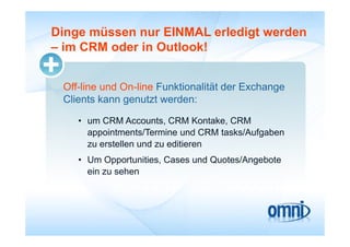 Dinge müssen nur EINMAL erledigt werden
– im CRM oder in Outlook!


 Off-line und On-line Funktionalität der Exchange
 Clients kann genutzt werden:
 Cli t k            t t   d

    • um CRM Accounts, CRM Kontake, CRM
      appointments/Termine und CRM tasks/Aufgaben
      zu erstellen und zu editieren
    • Um Opportunities, Cases und Quotes/Angebote
      ein zu sehen
 