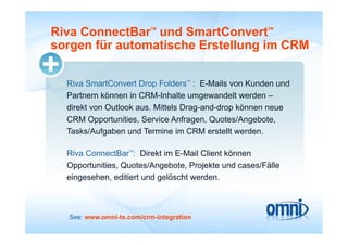 Riva ConnectBar und SmartConvert
                          TM                          TM



sorgen für automatische Erstellung im CRM

                                    TM
  Riva SmartConvert Drop Folders : E-Mails von Kunden und
  Partnern können in CRM Inhalte umgewandelt werden –
                      CRM-Inhalte
  direkt von Outlook aus. Mittels Drag-and-drop können neue
  CRM Opportunities, Service Anfragen, Q
          pp         ,               g , Quotes/Angebote,
                                                   g     ,
  Tasks/Aufgaben und Termine im CRM erstellt werden.

                   TM
  Riva ConnectBar : Di kt i E M il Cli t kö
  Ri C         tB     Direkt im E-Mail Client können
  Opportunities, Quotes/Angebote, Projekte und cases/Fälle
  eingesehen,
  eingesehen editiert und gelöscht werden
                                   werden.



  See: www.omni-ts.com/crm-integration
 