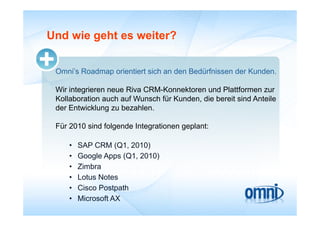 Und wie geht es weiter?


 Omni’s Roadmap orientiert sich an den Bedürfnissen der Kunden.

 Wir integrieren neue Ri CRM K
 Wi i t i             Riva CRM-Konnektoren und Pl ttf
                                      kt       d Plattformen zur
 Kollaboration auch auf Wunsch für Kunden, die bereit sind Anteile
 der Entwicklung zu bezahlen.

 Für 2010 sind folgende Integrationen geplant:

     •   SAP CRM (Q1, 2010)
     •   Google Apps (Q1, 2010)
     •   Zimbra
         Zi b
     •   Lotus Notes
     •   Cisco Postpath
     •   Microsoft AX
 