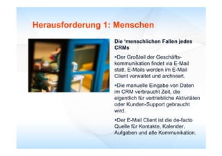 Herausforderung 1: Menschen
                  Die ‘menschlichen Fallen jedes
                       menschlichen
                  CRMs
                  Der Großteil der Geschäfts-
                  kommunikation findet via E-Mail
                  statt. E-Mails werden im E-Mail
                  Client verwaltet und archiviert.
                  Die manuelle Eingabe von Daten
                  im CRM verbraucht Zeit, die
                  eigentlich für vertriebliche Aktivitäten
                  oder Kunden-Support gebraucht
                  wird.
                  Der E-Mail Client ist die de-facto
                  Quelle für Kontakte, Kalender,
                  Aufgaben d ll K
                  A f b und alle Kommunikation.ik ti
 