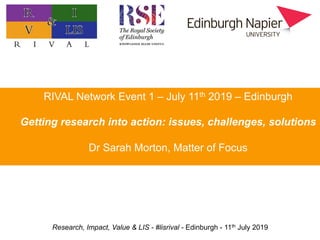 Research, Impact, Value & LIS - #lisrival - Edinburgh - 11th July 2019
Practitioner research: value, impact, and priorities
Professor Hazel Hall
Edinburgh Napier University
RIVAL Network Event 1 – July 11th 2019 – Edinburgh
Getting research into action: issues, challenges, solutions
Dr Sarah Morton, Matter of Focus
 