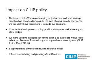 Impact on CILIP policy
• The impact of the Workforce Mapping project on our work and strategic
direction has been fundamen...