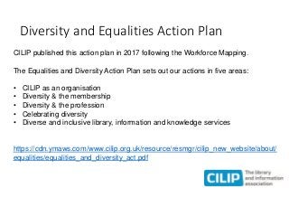 Diversity and Equalities Action Plan
CILIP published this action plan in 2017 following the Workforce Mapping.
The Equalit...