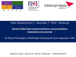 RIVAL Network Event 2 – November 7th 2019 – Edinburgh
Library linked data implementations and perceptions:
implications for practice
Dr Diane Pennington, Strathclyde University & Laura Cagnazzo, UWS
Research, Impact, Value & LIS - #lisrival - Edinburgh – 7th November 2019
 