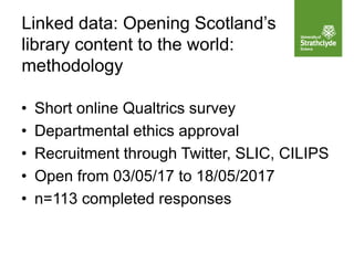 • Short online Qualtrics survey
• Departmental ethics approval
• Recruitment through Twitter, SLIC, CILIPS
• Open from 03/05/17 to 18/05/2017
• n=113 completed responses
Linked data: Opening Scotland’s
library content to the world:
methodology
 