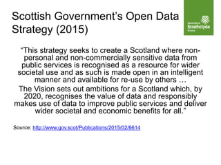 Scottish Government’s Open Data
Strategy (2015)
“This strategy seeks to create a Scotland where non-
personal and non-commercially sensitive data from
public services is recognised as a resource for wider
societal use and as such is made open in an intelligent
manner and available for re-use by others …
The Vision sets out ambitions for a Scotland which, by
2020, recognises the value of data and responsibly
makes use of data to improve public services and deliver
wider societal and economic benefits for all.”
Source: http://www.gov.scot/Publications/2015/02/6614
 