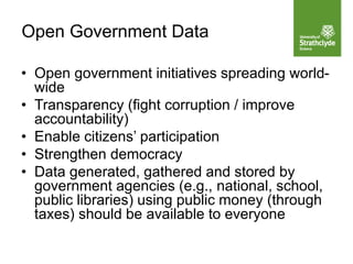 • Open government initiatives spreading world-
wide
• Transparency (fight corruption / improve
accountability)
• Enable citizens’ participation
• Strengthen democracy
• Data generated, gathered and stored by
government agencies (e.g., national, school,
public libraries) using public money (through
taxes) should be available to everyone
Open Government Data
 