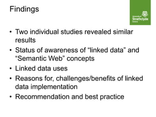 • Two individual studies revealed similar
results
• Status of awareness of “linked data” and
“Semantic Web” concepts
• Linked data uses
• Reasons for, challenges/benefits of linked
data implementation
• Recommendation and best practice
Findings
 