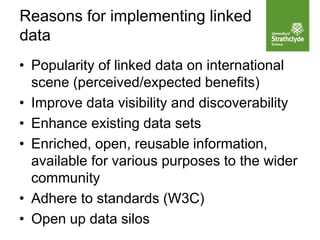 • Popularity of linked data on international
scene (perceived/expected benefits)
• Improve data visibility and discoverability
• Enhance existing data sets
• Enriched, open, reusable information,
available for various purposes to the wider
community
• Adhere to standards (W3C)
• Open up data silos
Reasons for implementing linked
data
 