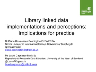 Library linked data
implementations and perceptions:
Implications for practice
Dr Diane Rasmussen Pennington FHEA FRSA
Senior Lecturer in Information Science, University of Strathclyde
@infogamerist
diane.pennington@strath.ac.uk
Ms Laura Cagnazzo MA MSc
Repository & Research Data Librarian, University of the West of Scotland
@LauraFCagnazzo
laurafcagnazzo@outlook.com
 