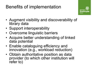 • Augment visibility and discoverability of
library data
• Support interoperability
• Overcome linguistic barriers
• Acquire better understanding of linked
data potential
• Enable cataloguing efficiency and
innovation (e.g., workload reduction)
• Obtain authoritative position as data
provider (to which other institution will
refer to)
Benefits of implementation
 