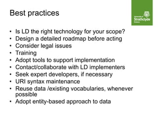 • Is LD the right technology for your scope?
• Design a detailed roadmap before acting
• Consider legal issues
• Training
• Adopt tools to support implementation
• Contact/collaborate with LD implementers
• Seek expert developers, if necessary
• URI syntax maintenance
• Reuse data /existing vocabularies, whenever
possible
• Adopt entity-based approach to data
Best practices
 