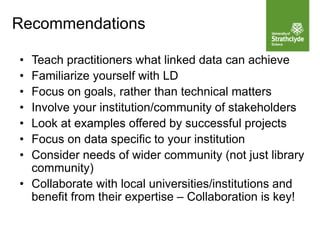 • Teach practitioners what linked data can achieve
• Familiarize yourself with LD
• Focus on goals, rather than technical matters
• Involve your institution/community of stakeholders
• Look at examples offered by successful projects
• Focus on data specific to your institution
• Consider needs of wider community (not just library
community)
• Collaborate with local universities/institutions and
benefit from their expertise – Collaboration is key!
Recommendations
 