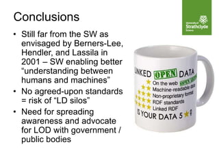 Conclusions
• Still far from the SW as
envisaged by Berners-Lee,
Hendler, and Lassila in
2001 – SW enabling better
“understanding between
humans and machines”
• No agreed-upon standards
= risk of “LD silos”
• Need for spreading
awareness and advocate
for LOD with government /
public bodies
 