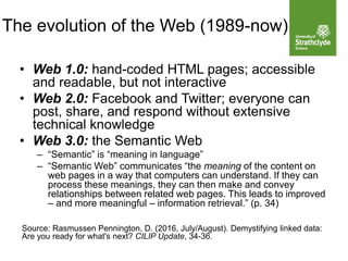 The evolution of the Web (1989-now)
• Web 1.0: hand-coded HTML pages; accessible
and readable, but not interactive
• Web 2.0: Facebook and Twitter; everyone can
post, share, and respond without extensive
technical knowledge
• Web 3.0: the Semantic Web
– “Semantic” is “meaning in language”
– “Semantic Web” communicates “the meaning of the content on
web pages in a way that computers can understand. If they can
process these meanings, they can then make and convey
relationships between related web pages. This leads to improved
– and more meaningful – information retrieval.” (p. 34)
Source: Rasmussen Pennington, D. (2016, July/August). Demystifying linked data:
Are you ready for what's next? CILIP Update, 34-36.
 