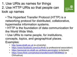 1. Use URIs as names for things
2. Use HTTP URIs so that people can
look up names
5
• The Hypertext Transfer Protocol (HTTP) is a
networking protocol for distributed, collaborative,
hypermedia information systems.
• HTTP is the foundation of data communication for
the World Wide Web.
• Use URIs to name people, for institutions,
concepts, topics, and geographical places.
Examples:
• http://www.strath.ac.uk (a university)
• https://www.facebook.com/CILIPinfo (a professional association)
• https://personal.cis.strath.ac.uk/diane.pennington (a lecturer)
• https://www.flickr.com/photos/chandlerinok/6168389622 (a
Chihuahua)
 