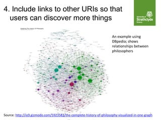 7
4. Include links to other URIs so that
users can discover more things
An example using
DBpedia; shows
relationships between
philosophers
Source: http://io9.gizmodo.com/5923583/the-complete-history-of-philosophy-visualized-in-one-graph
 
