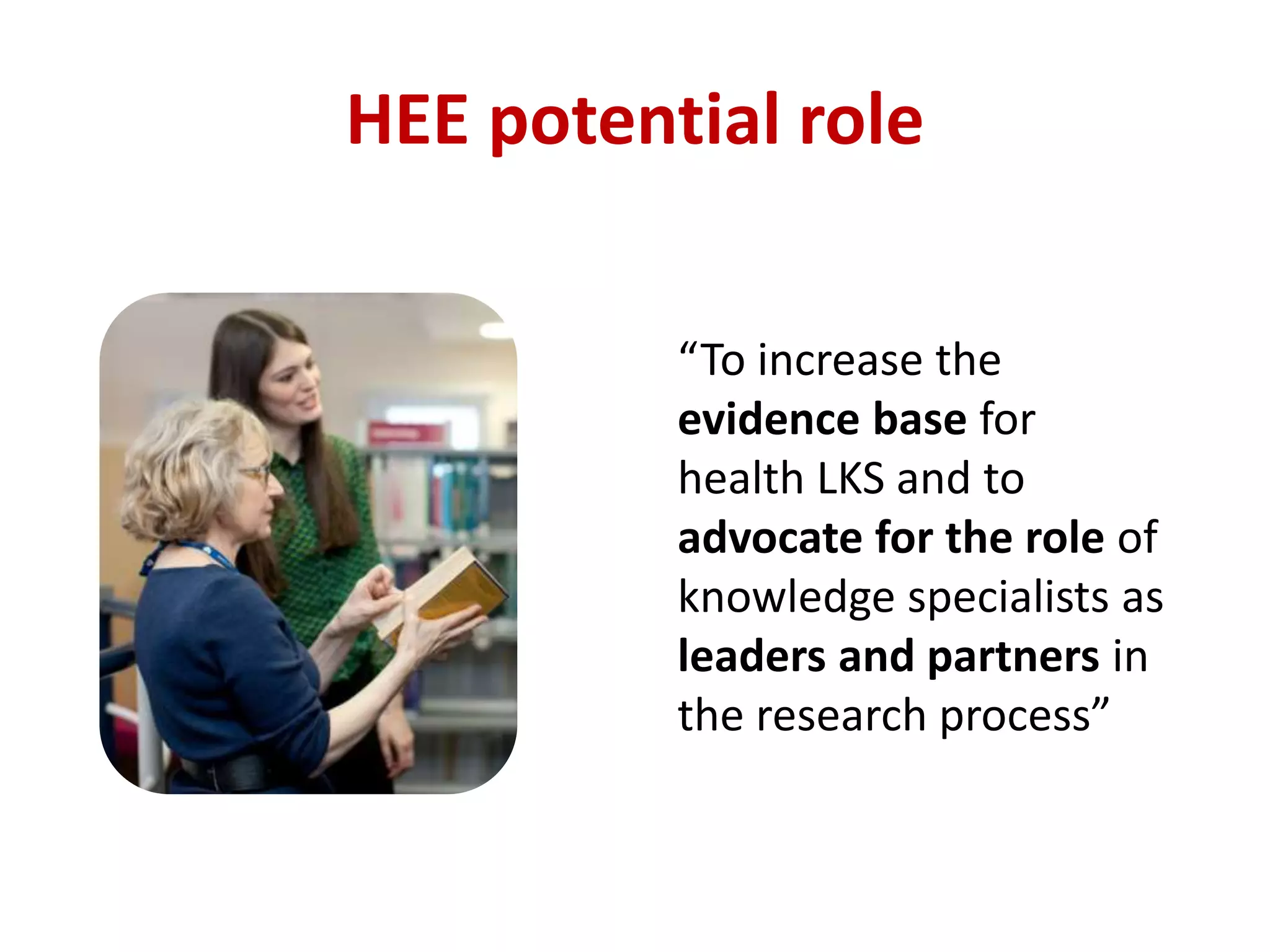 HEE potential role
“To increase the
evidence base for
health LKS and to
advocate for the role of
knowledge specialists as
leaders and partners in
the research process”
 