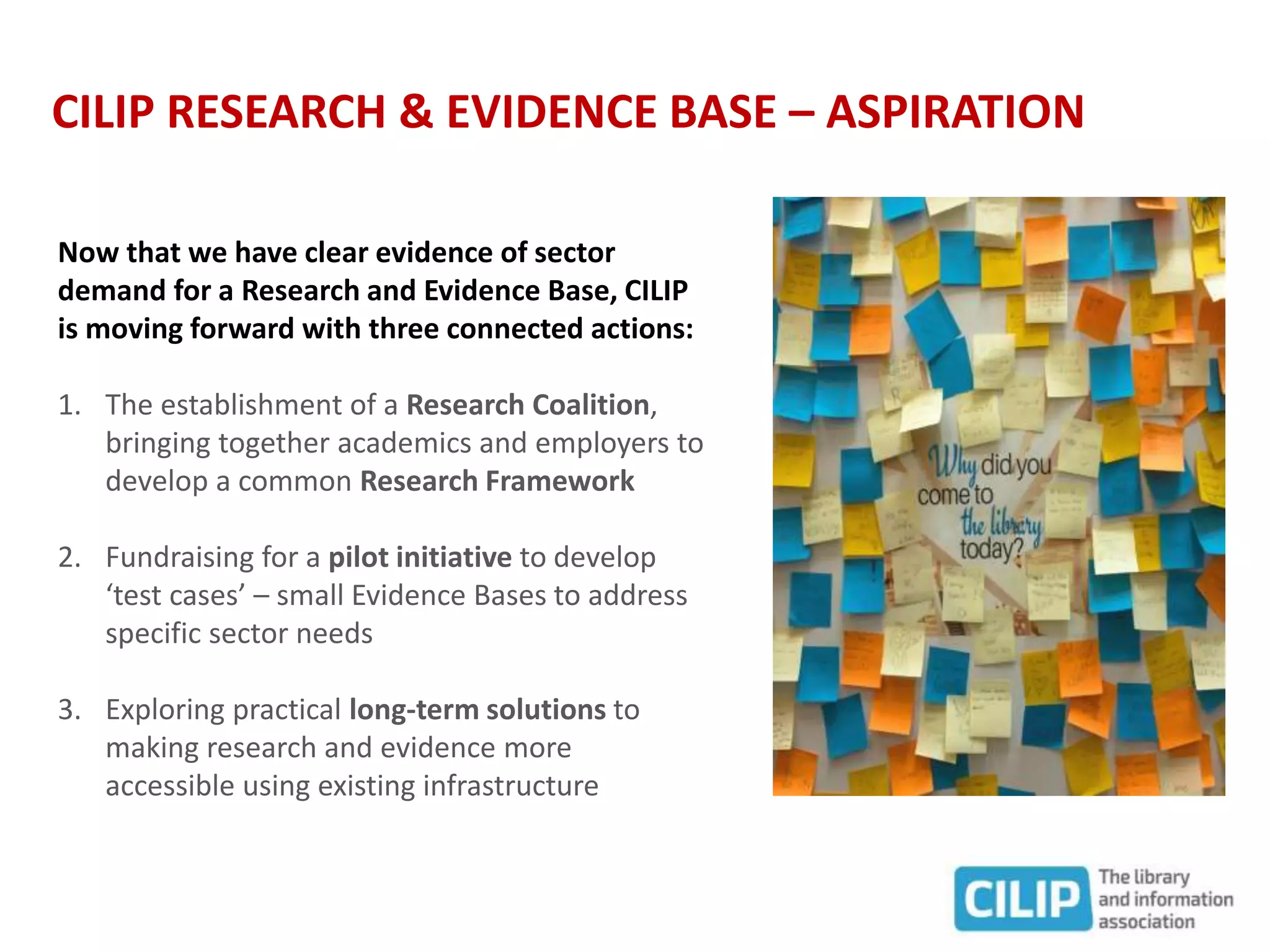 CILIP RESEARCH & EVIDENCE BASE – ASPIRATION
Now that we have clear evidence of sector
demand for a Research and Evidence Base, CILIP
is moving forward with three connected actions:
1. The establishment of a Research Coalition,
bringing together academics and employers to
develop a common Research Framework
2. Fundraising for a pilot initiative to develop
‘test cases’ – small Evidence Bases to address
specific sector needs
3. Exploring practical long-term solutions to
making research and evidence more
accessible using existing infrastructure
 