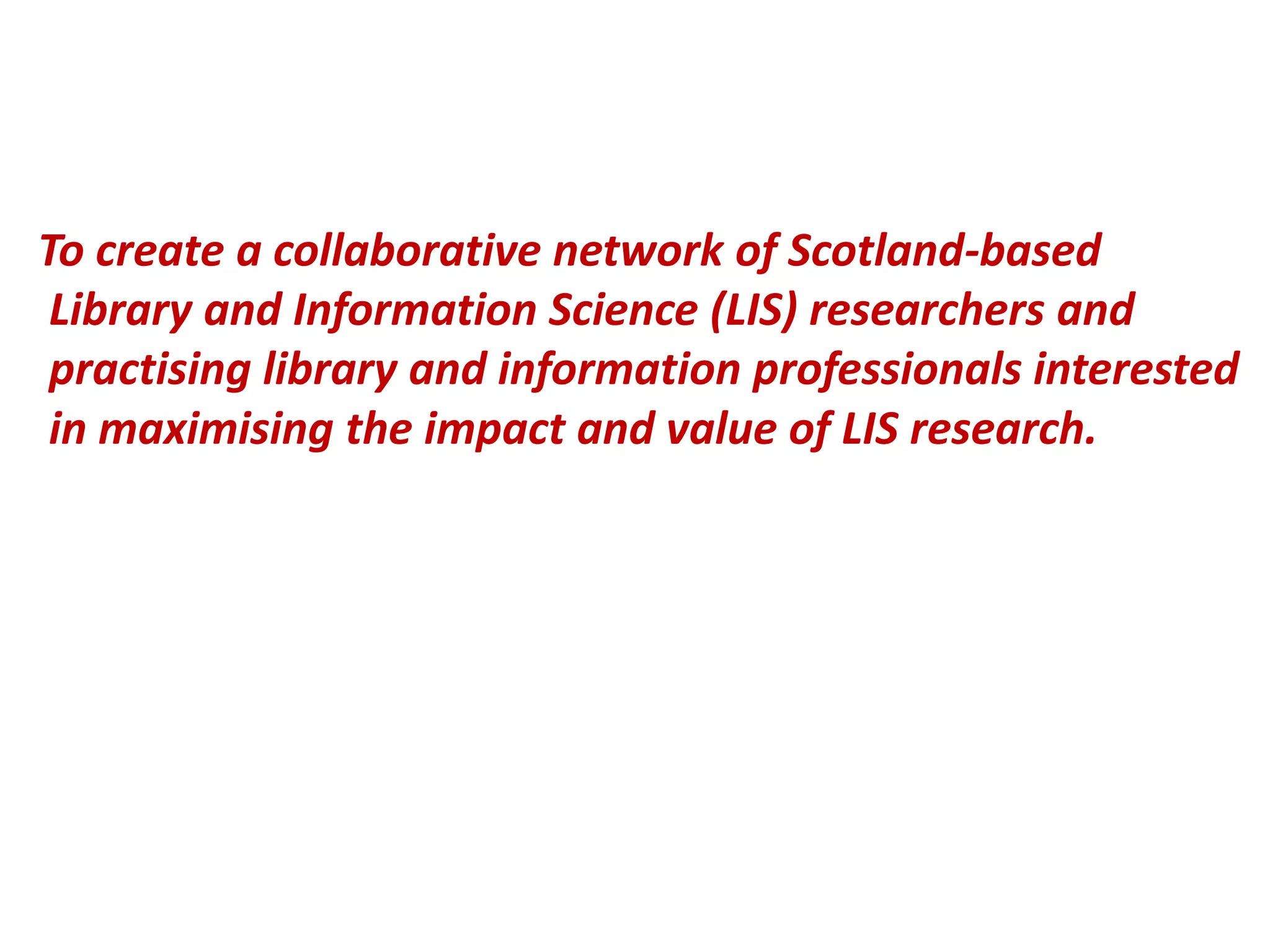 To create a collaborative network of Scotland-based
Library and Information Science (LIS) researchers and
practising library and information professionals interested
in maximising the impact and value of LIS research.
 