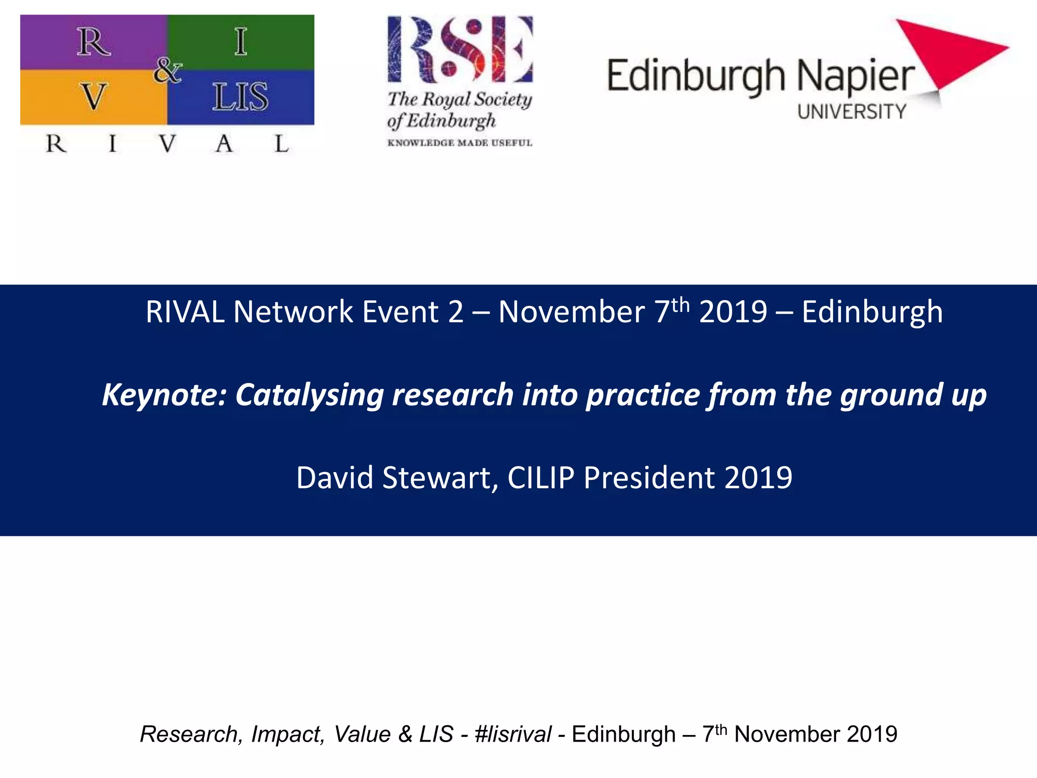 RIVAL Network Event 2 – November 7th 2019 – Edinburgh
Keynote: Catalysing research into practice from the ground up
David Stewart, CILIP President 2019
Research, Impact, Value & LIS - #lisrival - Edinburgh – 7th November 2019
 