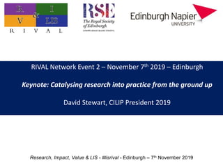 RIVAL Network Event 2 – November 7th 2019 – Edinburgh
Keynote: Catalysing research into practice from the ground up
David Stewart, CILIP President 2019
Research, Impact, Value & LIS - #lisrival - Edinburgh – 7th November 2019
 