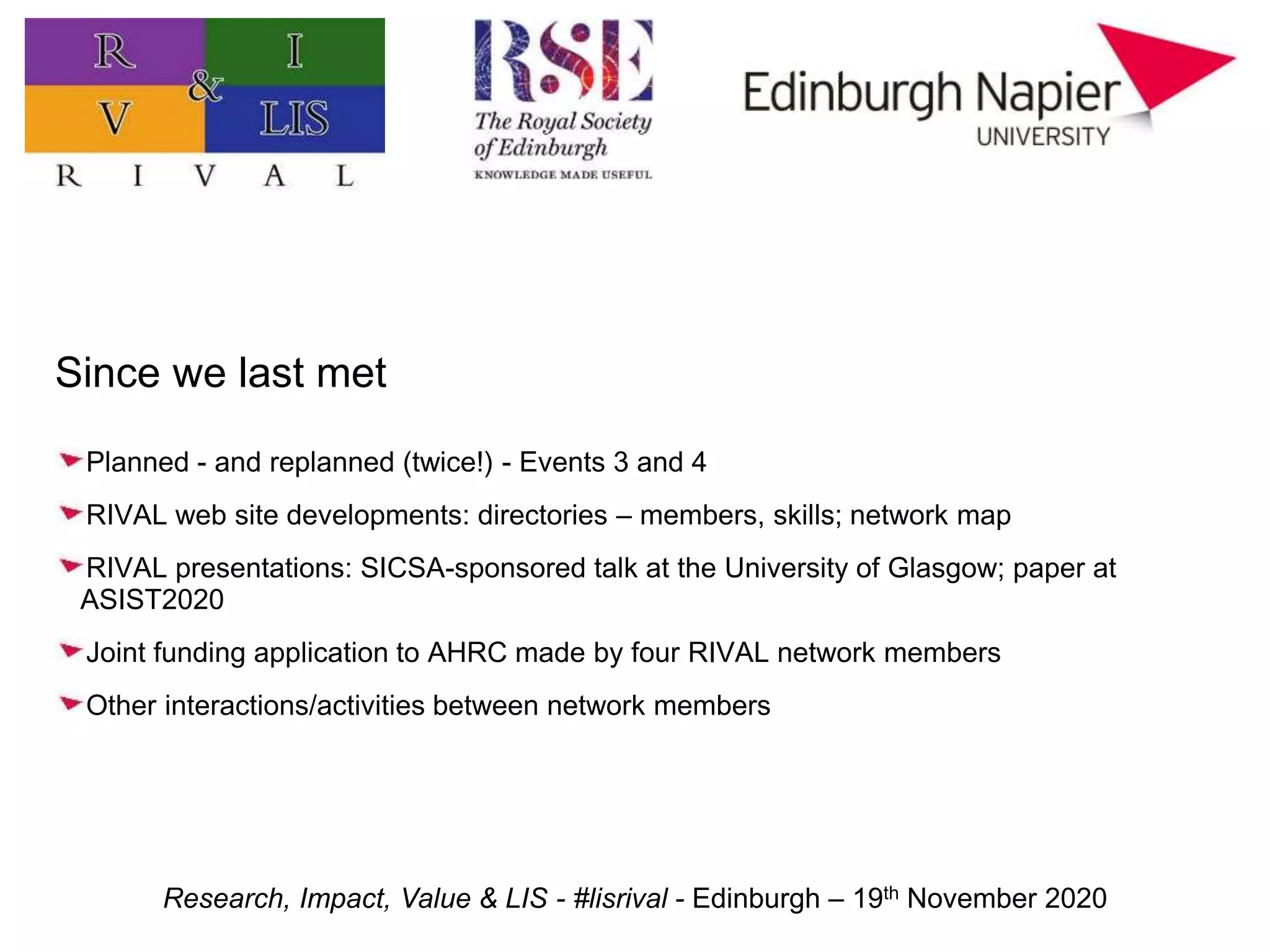 Research, Impact, Value & LIS - #lisrival - Edinburgh – 19th November 2020
Since we last met
Planned - and replanned (twice!) - Events 3 and 4
RIVAL web site developments: directories – members, skills; network map
RIVAL presentations: SICSA-sponsored talk at the University of Glasgow; paper at
ASIST2020
Joint funding application to AHRC made by four RIVAL network members
Other interactions/activities between network members