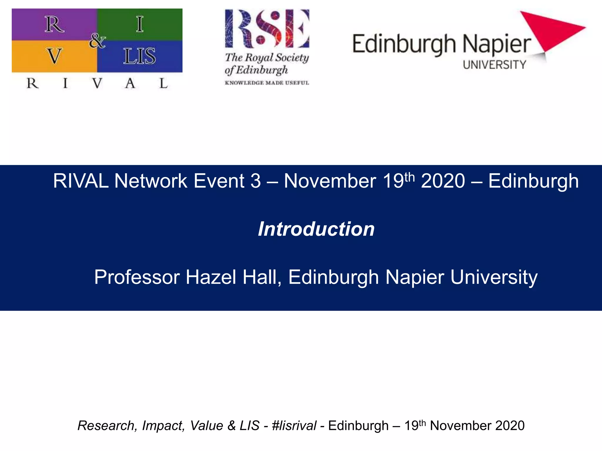 Research, Impact, Value & LIS - #lisrival - Edinburgh – 19th November 2020
Practitioner research: value, impact, and priorities
Professor Hazel Hall
Edinburgh Napier University
RIVAL Network Event 3 – November 19th 2020 – Edinburgh
Introduction
Professor Hazel Hall, Edinburgh Napier University