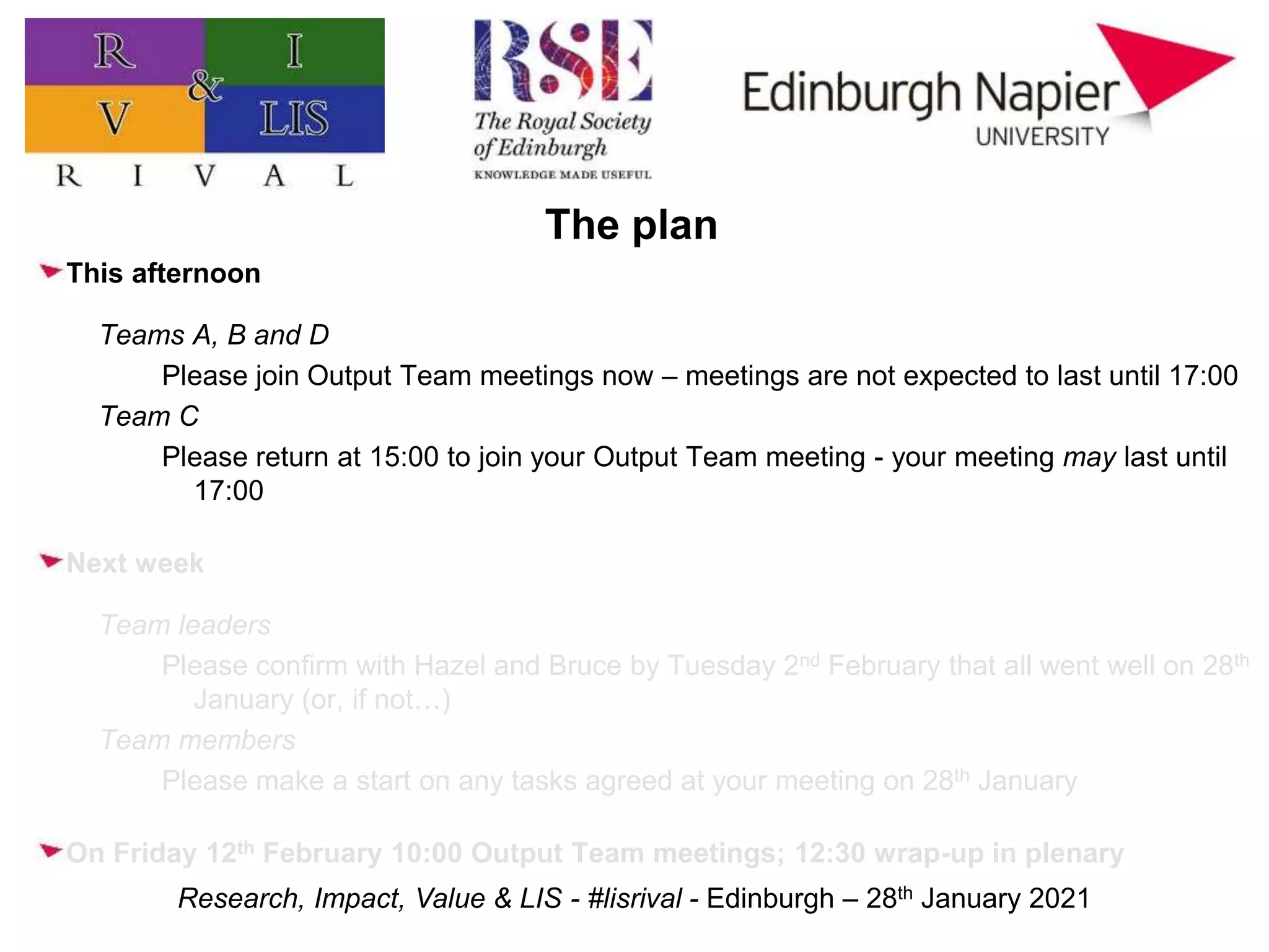 Research, Impact, Value & LIS - #lisrival - Edinburgh – 28th January 2021
The plan
This afternoon
Teams A, B and D
Please join Output Team meetings now – meetings are not expected to last until 17:00
Team C
Please return at 15:00 to join your Output Team meeting - your meeting may last until
17:00
Next week
Team leaders
Please confirm with Hazel and Bruce by Tuesday 2nd February that all went well on 28th
January (or, if not…)
Team members
Please make a start on any tasks agreed at your meeting on 28th January
On Friday 12th February 10:00 Output Team meetings; 12:30 wrap-up in plenary
 