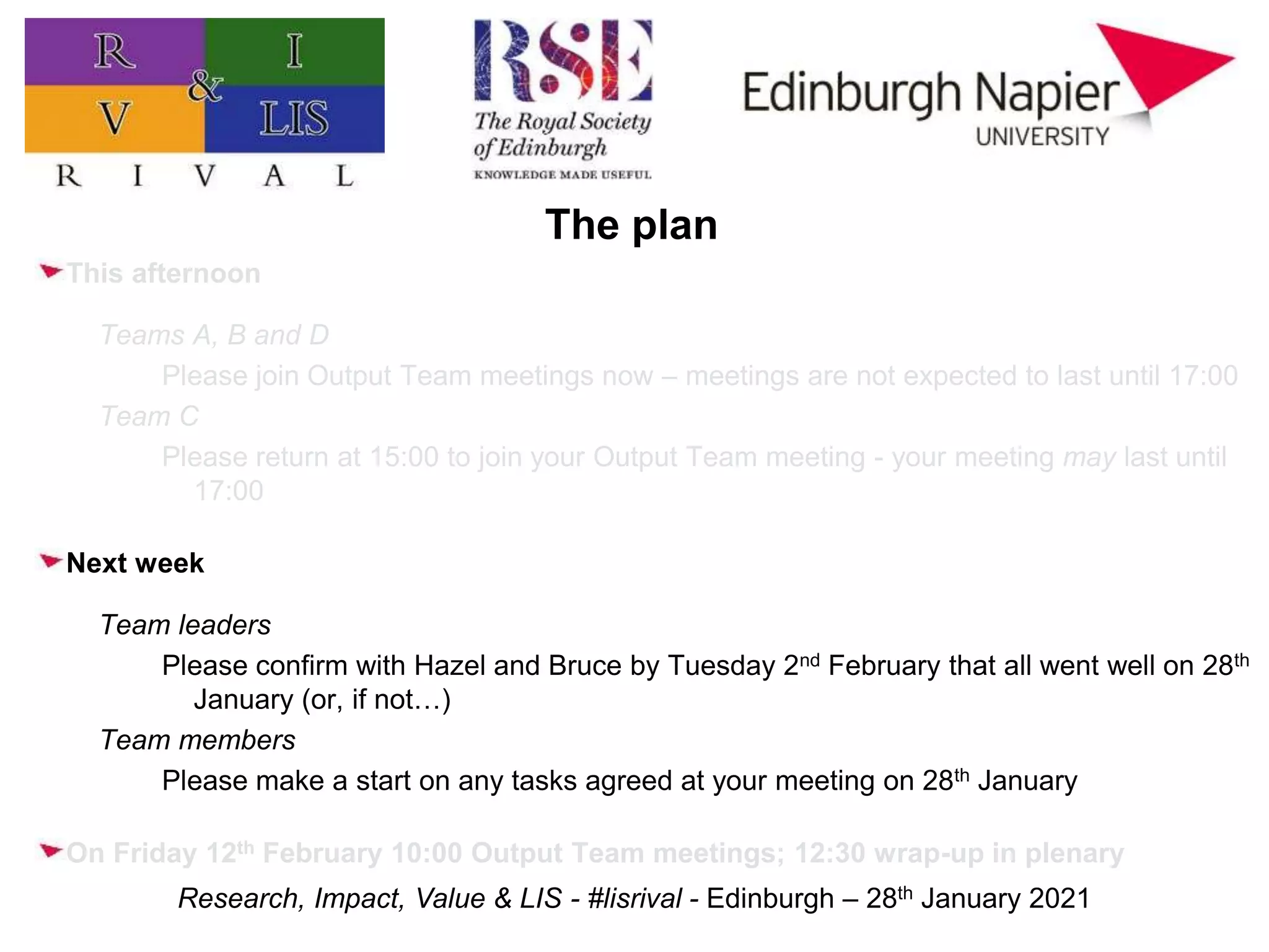 Research, Impact, Value & LIS - #lisrival - Edinburgh – 28th January 2021
The plan
This afternoon
Teams A, B and D
Please join Output Team meetings now – meetings are not expected to last until 17:00
Team C
Please return at 15:00 to join your Output Team meeting - your meeting may last until
17:00
Next week
Team leaders
Please confirm with Hazel and Bruce by Tuesday 2nd February that all went well on 28th
January (or, if not…)
Team members
Please make a start on any tasks agreed at your meeting on 28th January
On Friday 12th February 10:00 Output Team meetings; 12:30 wrap-up in plenary
 