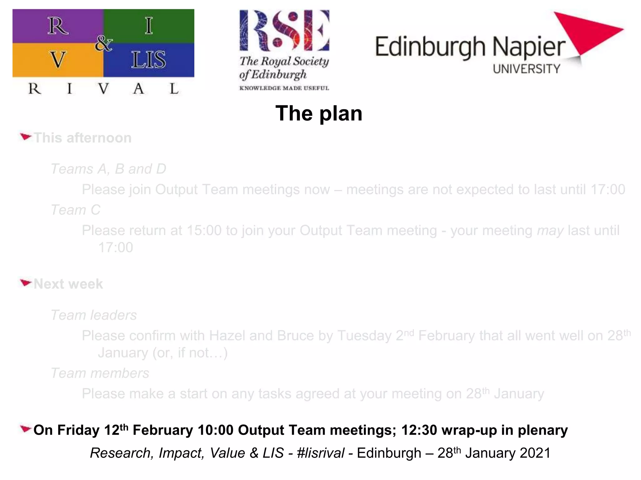 Research, Impact, Value & LIS - #lisrival - Edinburgh – 28th January 2021
The plan
This afternoon
Teams A, B and D
Please join Output Team meetings now – meetings are not expected to last until 17:00
Team C
Please return at 15:00 to join your Output Team meeting - your meeting may last until
17:00
Next week
Team leaders
Please confirm with Hazel and Bruce by Tuesday 2nd February that all went well on 28th
January (or, if not…)
Team members
Please make a start on any tasks agreed at your meeting on 28th January
On Friday 12th February 10:00 Output Team meetings; 12:30 wrap-up in plenary
 