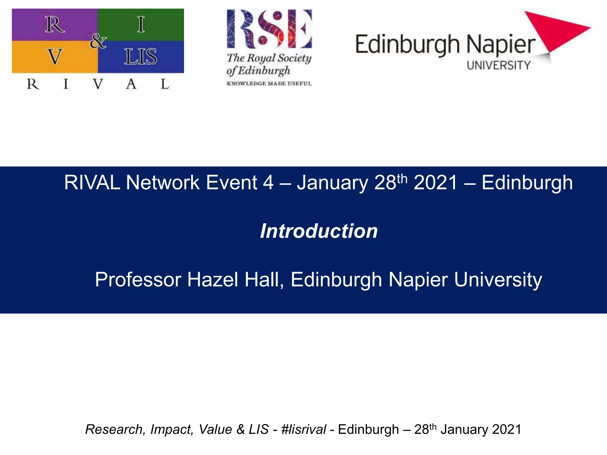 Research, Impact, Value & LIS - #lisrival - Edinburgh – 28th January 2021
Practitioner research: value, impact, and priorities
Professor Hazel Hall
Edinburgh Napier University
RIVAL Network Event 4 – January 28th 2021 – Edinburgh
Introduction
Professor Hazel Hall, Edinburgh Napier University
 