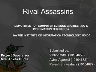 Rival Assassins
Submitted by:
Vibhor Mittal (10104659)
Aviral Agarwal (10104672)
Paresh Shrivastava (10104677)
Project Supervisor:
Mrs. Ankita Gupta
DEPARTMENT OF COMPUTER SCIENCE ENGINEERING &
INFORMATION TECHOLOGY
JAYPEE INSTITUTE OF INFORMATION TECHNOLOGY, NOIDA
 