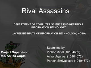Rival Assassins
Submitted by:
Vibhor Mittal (10104659)
Aviral Agarwal (10104672)
Paresh Shrivastava (10104677)
Project Supervisor:
Ms. Ankita Gupta
DEPARTMENT OF COMPUTER SCIENCE ENGINEERING &
INFORMATION TECHOLOGY
JAYPEE INSTITUTE OF INFORMATION TECHNOLOGY, NOIDA
 