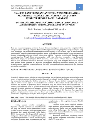 Jurnal Teknologi Informasi dan Komputer Vol. 3 No. 2, Desember 2014
ISSN : 2338-5839
118
ANALISIS DAN PERANCANGAN SISTEM YANG MENERAPKAN
ALGORITMA TRIANGLE CHAIN CIPHER (TCC) UNTUK
ENKRIPSI RECORD TABEL DATABASE
SYSTEM ANALYSIS AND DESIGN USING TRIANGLE CHAIN CIPHER
ALGORITHM (TCC) FOR DATABASE RECORD ENCRYPTION
Rivalri Kristianto Hondro, Gunadi Widi Nurcahyo
Universitas Putra Indonesia “YPTK” Padang
Jl. Raya Lubuk Begalung, Padang
E-Mail: rivalryhondro@gmail.com, gunadiwidi@yahoo.co.id
ABSTRAK
Data teks pada umumnya yang tersimpan di dalam database masih persis sama dengan teks yang ditampilkan
sebagai informasi akhir bagi pengguna. Hal ini dapat mempermudah seorang kriptanalis maupun orang lain yang
tidak mempunyai hak akses untuk dapat mengetahui secara langsung isi dari database. Paper ini bertujuan untuk
meminimalisir masalah terhadap database tersebut dengan melakukan kegitan penyandian record table database
dengan menggunakan algoritma triangle chain cipher (TCC). Pendekatan eksperimental digunakan untuk
menguji algoritma Triangle Chain yang merupakan salah satu algoritma penyandian yang beroperasi
berdasarkan penyandian (kriptografi) klasik khususnya dalam teknik subtitusi terhadap karakter. Setiap
karakter akan disubtitusi berdasarkan kunci dan faktor pengali yang telah ditetapkan berdasarkan formula
yang berlaku dalam algoritma ini. Algoritma ini melakukan penyandian pada record sebanyak dua kali dan
selalu bergantung pada hasil proses sebelumnya. Hal inilah yang mendasari rumitnya pemecahan dari algoritma
penyandian berantai ini.
Kata kunci: Record, Table, Database, Enkripsi, Dekripsi, algoritma triangle chain cipher, Kunci
ABSTRACT
In generall, database record contains an array of operational data available to a company or organization, as a
source of any information system that is running. Generally, text data is stored in database which is still exactly
the same as the text displayed as the final information for the user. This can facilitate a cryptanalyst and others
who do not have access rights to be able to know the contents of the database directly. This study aims to
minimize the problem by performing record encryption using the triangle chain cipher algorithm (TCC).
Triangle chain algorithm is one of the encryption algorithms that operate based on encryption (cryptography),
especially in classic substitution of character technique. Each character will be substituted by a key and a
multiplier factor that has been determined based on a formula that applies in this algorithm. These algorithms
perform encryption on the record twice and always rely on the results of the previous process. This is what
underlies the complexity of solving this chain encryption algorithms.
Key Words : Record, Table, Database, Enkripsi, Dekripsi, Agoritma Traingle Chain Cipher, Key
PENDAHULUAN
Seiring dengan semakin meningkatnya
kejahatan komputer, keamanan data merupakan suatu
hal yang tak terpisah dalam pembangunan sistem
berbasis jaringan komputer. Salah satu metode dalam
keamanan data adalah kriptografi (Rifki Sadiki,
2012). Mengamankan data dengan teknik kriptografi
merupakan sebuah aktivitas menyembunyikan data
dengan mengubah data asli kedalam bentuk data yang
lain, dalam arti makna pesan tersebut diubah dari data
yang bermakna ke data yang tidak bermakna (Rinaldi
Munir, 2006).
Database secara umum kumpulan informasi
suatu organisasi atau perusahaan yang disimpan di
dalam komputer disebut basis data secara sistematik
yang saling berhubungan dan berkaitan subjek
tertentu untuk menampilkan informasi sesuai dengan
subjeknya masing-masing.
Kriptografi, secara umum adalah ilmu dan seni
untuk menjaga kerahasiaan berita (Bruce Schneier -
Applied Cryptography).
 