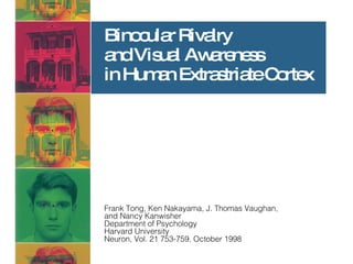 Binocular Rivalry  and Visual Awareness  in Human Extrastriate Cortex Frank Tong, Ken Nakayama, J. Thomas Vaughan,  and Nancy Kanwisher Department of Psychology Harvard University Neuron, Vol. 21 753-759, October 1998 