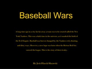 Baseball Wars A long time ago in a city far far away a team was to be created called the New York Yankees. This was a dark time in the universe, as it marked the birth of the Evil Empire. Baseball was forever changed by the Yankees evil, cheating, and dirty ways. However, a new hope was born when the Boston Red Sox entered the league. This is the story of their rivalry. By: Josh Pilarcik-Murawski 