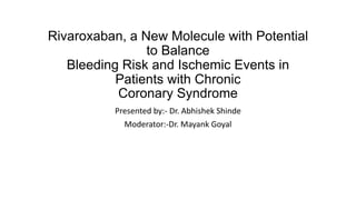 Rivaroxaban, a New Molecule with Potential
to Balance
Bleeding Risk and Ischemic Events in
Patients with Chronic
Coronary Syndrome
Presented by:- Dr. Abhishek Shinde
Moderator:-Dr. Mayank Goyal
 