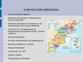 A REVOLUCIÓN AMERICANA
●   As trece colonias inglesas
●   Influencia da Ilustración: enfrentamento
    colonos-metrópole
●   Oposición das taxas e os impostos; e da
    representación dos colonos (defensa)
●   4 de xullo de 1776 declaración da
    Independencia de Estados Unidos; Thomas
    Jefferson
●   George Washington
●   Principio da declaración da Independencia
●   Derrota de Inglaterra; Yorktown
●   George Washington
●   Constitución de 1787
●   Goberno federal
●   A Declaración de Dereitos
 